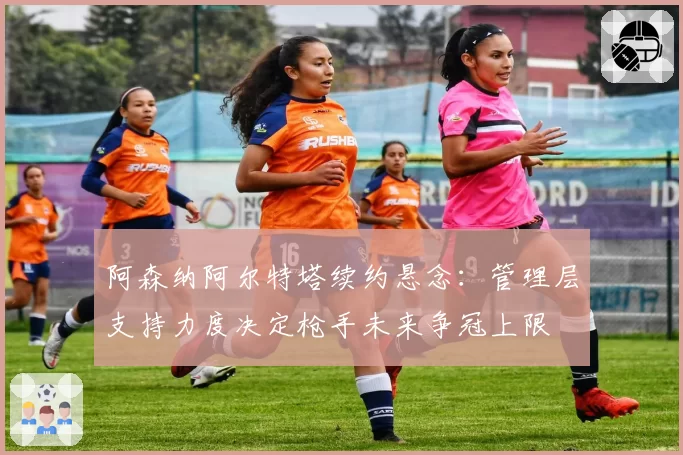 阿森纳阿尔特塔续约悬念:管理层支持力度决定枪手未来争冠上限