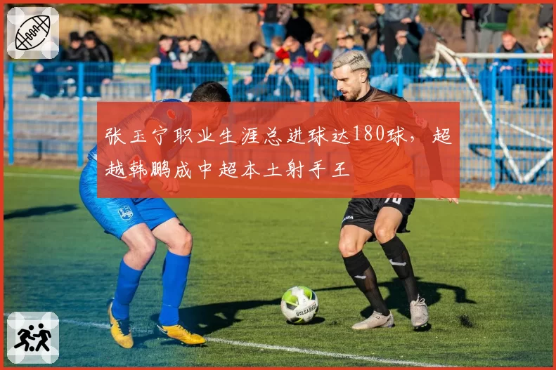 张玉宁职业生涯总进球达180球，超越韩鹏成中超本土射手王