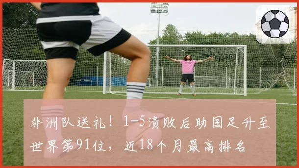 非洲队送礼!1-5溃败后助国足升至世界第91位,近18个月最高排名