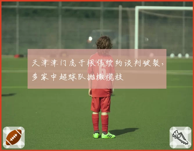 天津津门虎于根伟续约谈判破裂,多家中超球队抛橄榄枝