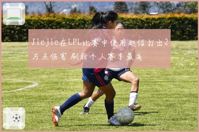 Jiejie在LPL比赛中使用赵信打出2万点伤害 刷新个人赛季最高