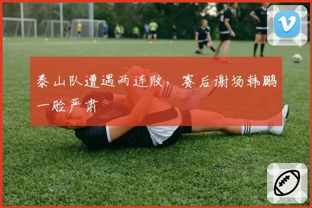 泰山队遭遇两连败，赛后谢场韩鹏一脸严肃