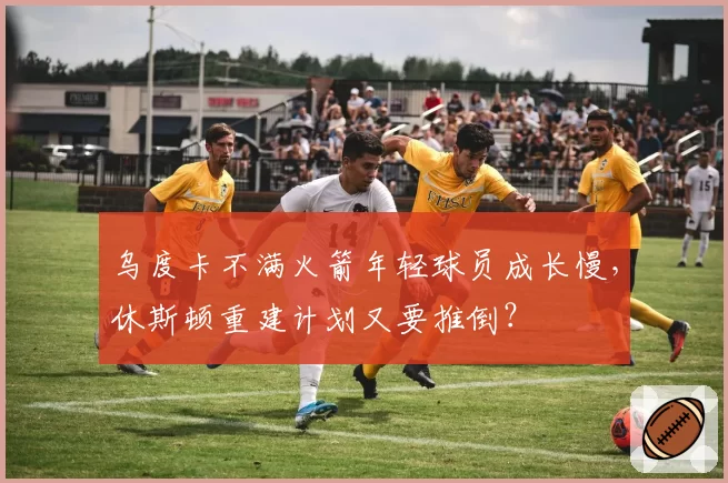 乌度卡不满火箭年轻球员成长慢,休斯顿重建计划又要推倒?