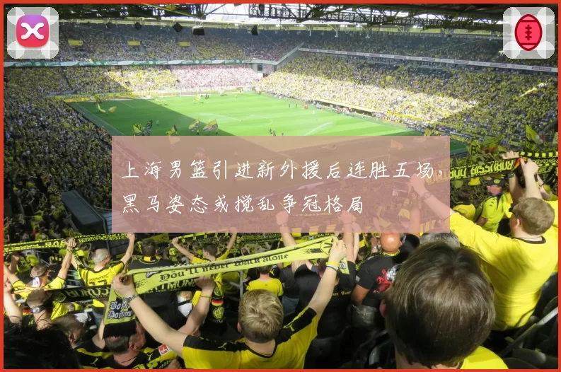 上海男篮引进新外援后连胜五场，黑马姿态或搅乱争冠格局