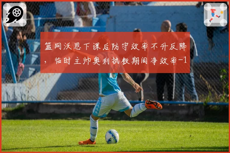篮网沃恩下课后防守效率不升反降,临时主帅奥利执教期间净效率-11.2创队史最差换帅纪录