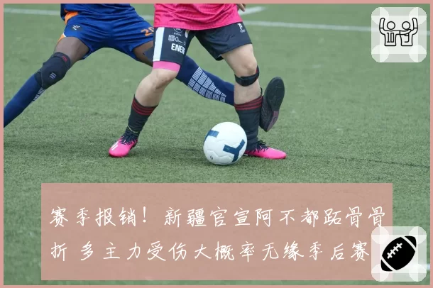 赛季报销!新疆官宣阿不都跖骨骨折 多主力受伤大概率无缘季后赛