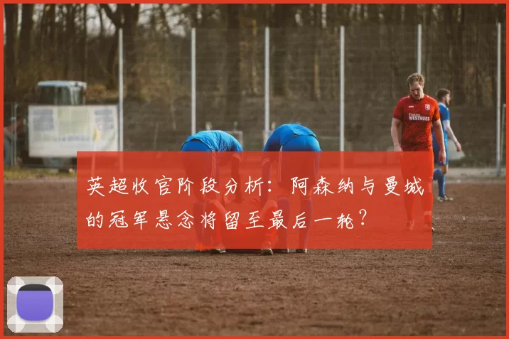 英超收官阶段分析：阿森纳与曼城的冠军悬念将留至最后一轮？