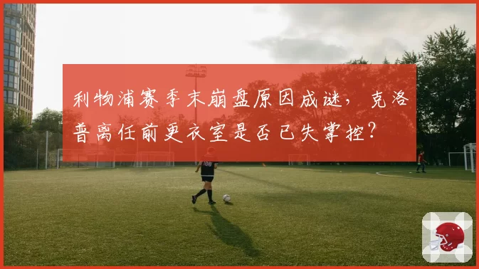 利物浦赛季末崩盘原因成谜,克洛普离任前更衣室是否已失掌控?