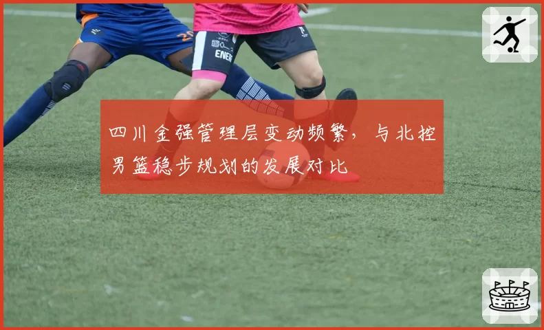 四川金强管理层变动频繁，与北控男篮稳步规划的发展对比