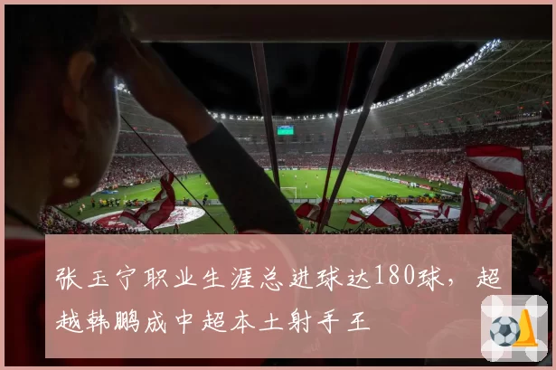 张玉宁职业生涯总进球达180球，超越韩鹏成中超本土射手王