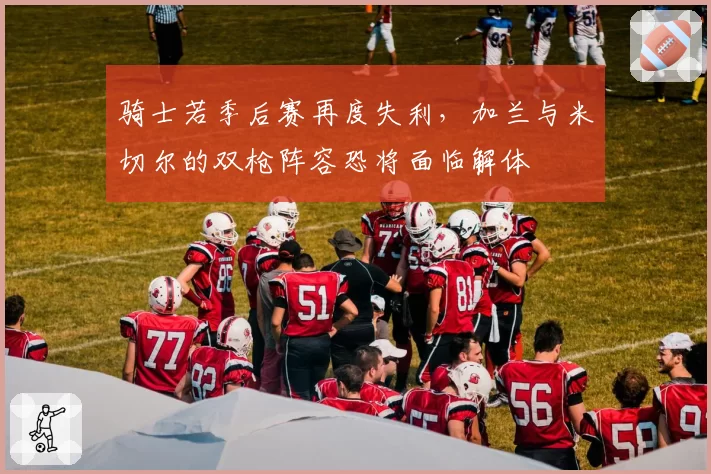 骑士若季后赛再度失利,加兰与米切尔的双枪阵容恐将面临解体