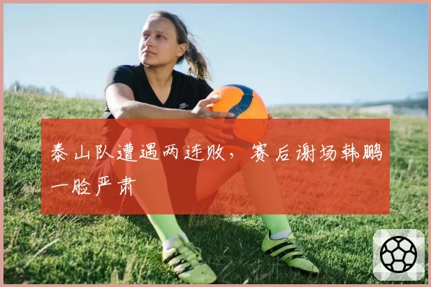 泰山队遭遇两连败，赛后谢场韩鹏一脸严肃