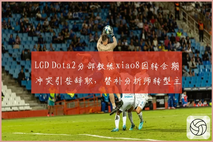 LGD Dota2分部教练xiao8因转会期冲突引咎辞职,替补分析师转型主教练接棒
