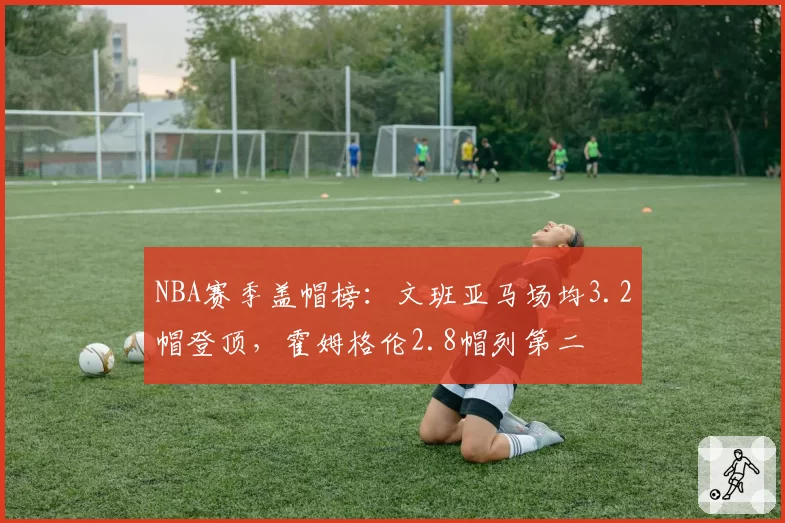 NBA赛季盖帽榜:文班亚马场均3.2帽登顶,霍姆格伦2.8帽列第二