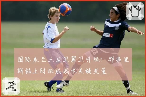 国际米兰三后卫翼卫升级:邓弗里斯插上时机成战术关键变量