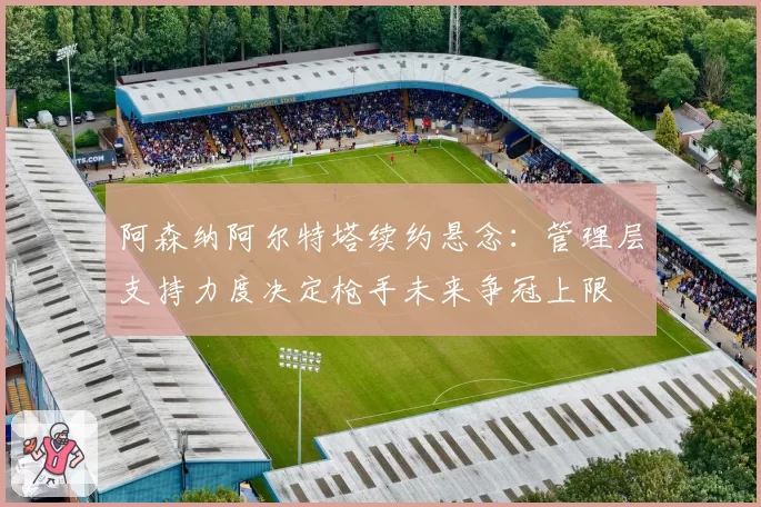 阿森纳阿尔特塔续约悬念:管理层支持力度决定枪手未来争冠上限