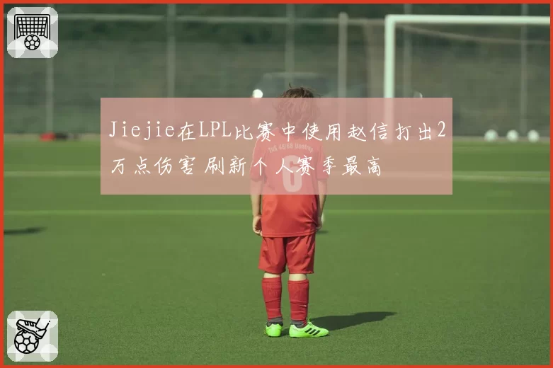Jiejie在LPL比赛中使用赵信打出2万点伤害 刷新个人赛季最高