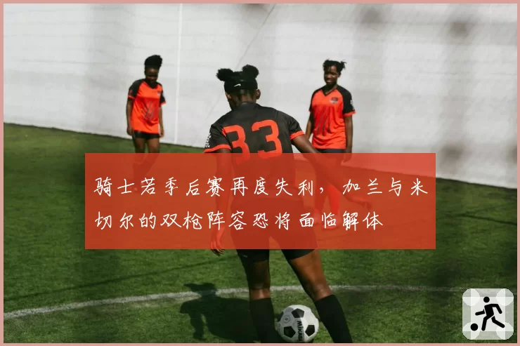 骑士若季后赛再度失利,加兰与米切尔的双枪阵容恐将面临解体