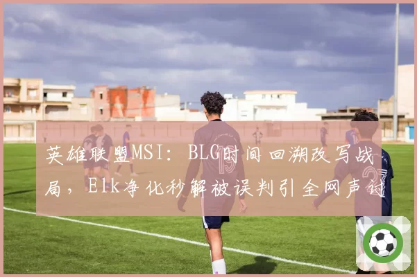英雄联盟MSI:BLG时间回溯改写战局,Elk净化秒解被误判引全网声讨