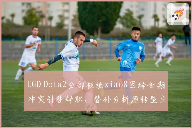 LGD Dota2分部教练xiao8因转会期冲突引咎辞职,替补分析师转型主教练接棒
