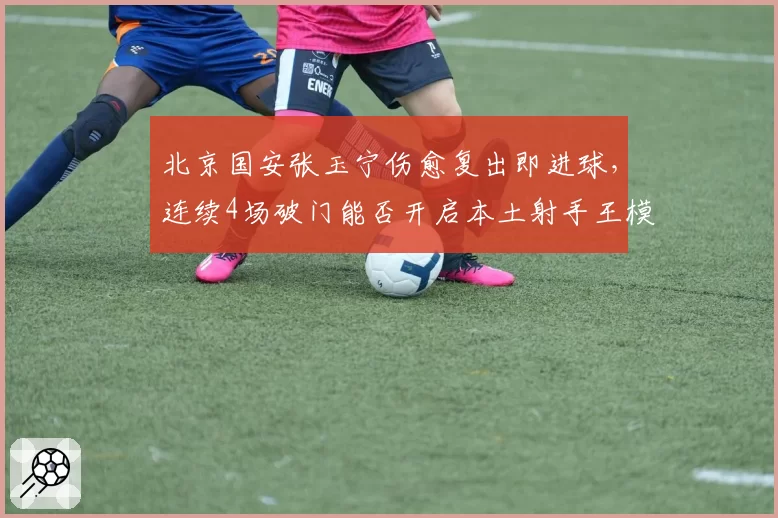 北京国安张玉宁伤愈复出即进球，连续4场破门能否开启本土射手王模式？