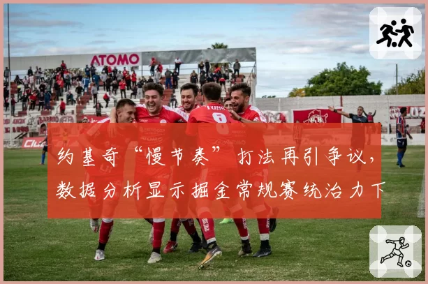 约基奇“慢节奏”打法再引争议，数据分析显示掘金常规赛统治力下降