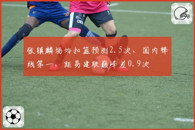 张镇麟场均扣篮预测2.5次,国内锋线第一,距易建联巅峰差0.9次