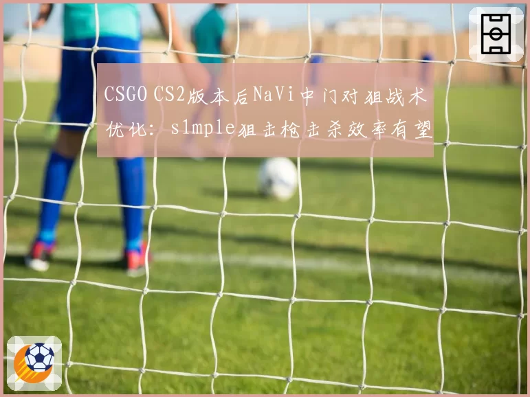 CSGO CS2版本后NaVi中门对狙战术优化:s1mple狙击枪击杀效率有望提高12%