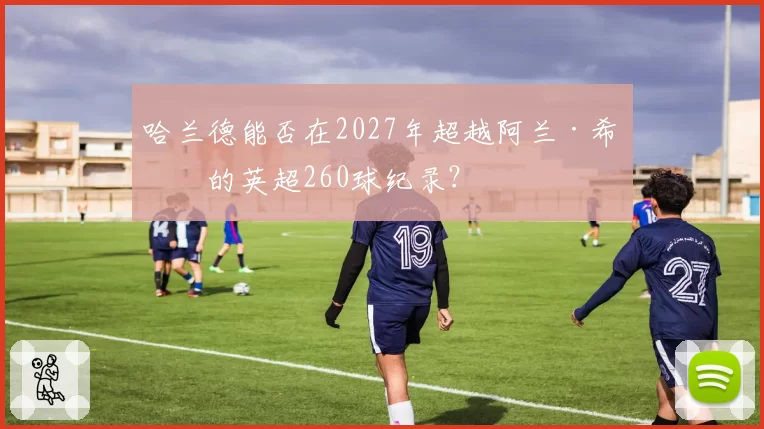 哈兰德能否在2027年超越阿兰·希勒的英超260球纪录？