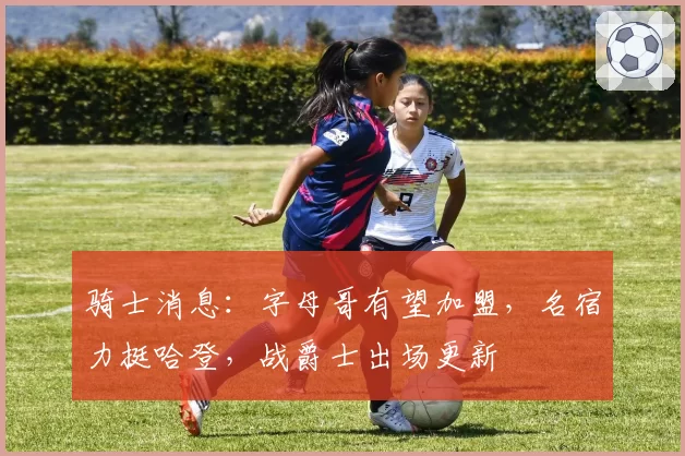 骑士消息:字母哥有望加盟,名宿力挺哈登,战爵士出场更新