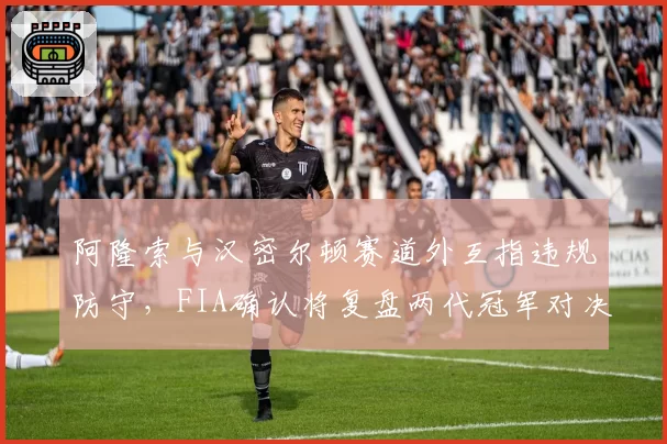 阿隆索与汉密尔顿赛道外互指违规防守，FIA确认将复盘两代冠军对决录像