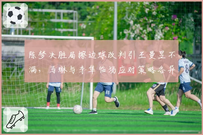 陈梦决胜局擦边球改判引王曼昱不满,马琳与李隼临场应对策略各异