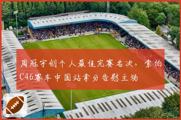 周冠宇创个人最佳完赛名次，索伯C46赛车中国站拿分告慰主场