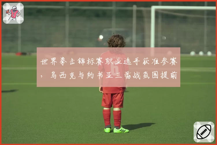 世界拳击锦标赛职业选手获准参赛，乌西克与约书亚三番战氛围提前预热？