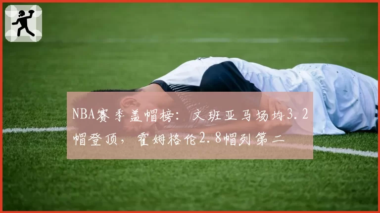 NBA赛季盖帽榜:文班亚马场均3.2帽登顶,霍姆格伦2.8帽列第二