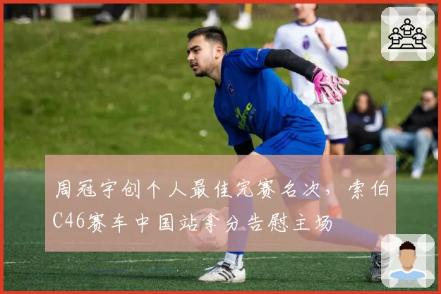 周冠宇创个人最佳完赛名次，索伯C46赛车中国站拿分告慰主场