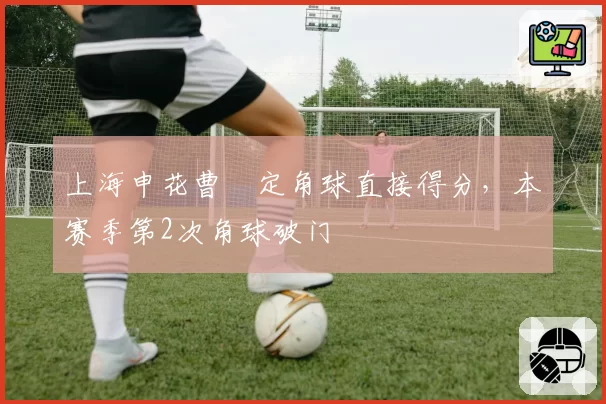 上海申花曹赟定角球直接得分，本赛季第2次角球破门