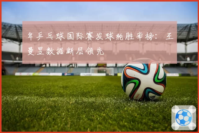 年乒乓球国际赛发球轮胜率榜:王曼昱数据断层领先