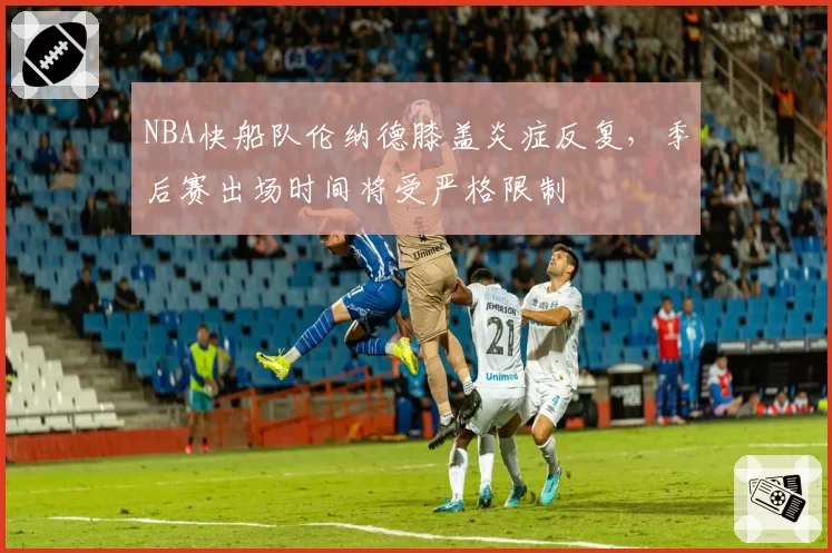 NBA快船队伦纳德膝盖炎症反复,季后赛出场时间将受严格限制