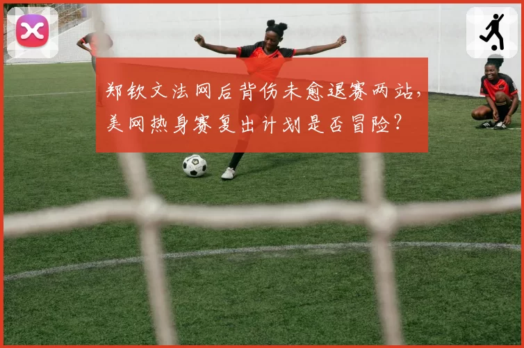 郑钦文法网后背伤未愈退赛两站,美网热身赛复出计划是否冒险?