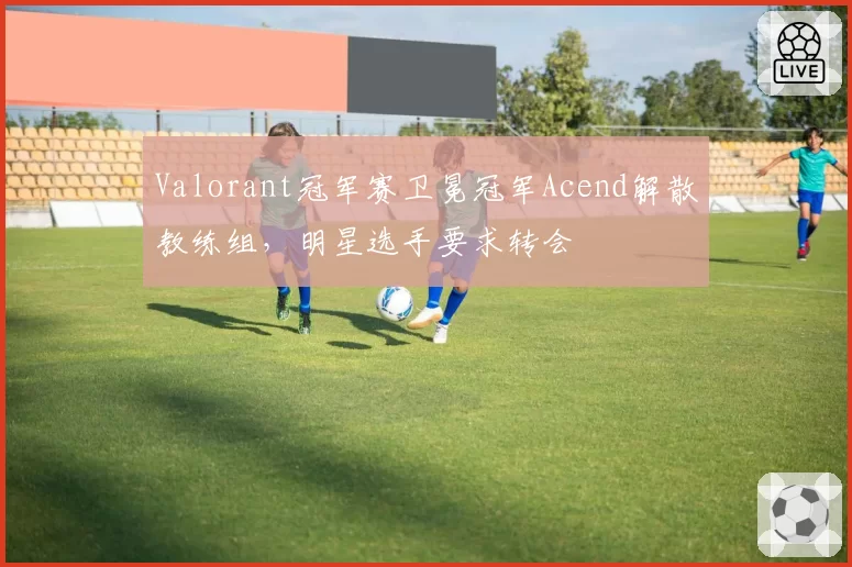 Valorant冠军赛卫冕冠军Acend解散教练组,明星选手要求转会