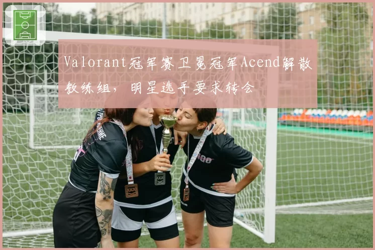 Valorant冠军赛卫冕冠军Acend解散教练组,明星选手要求转会