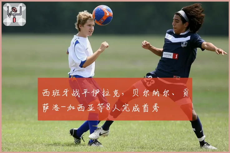 西班牙战平伊拉克,贝尔纳尔、贡萨洛-加西亚等8人完成首秀
