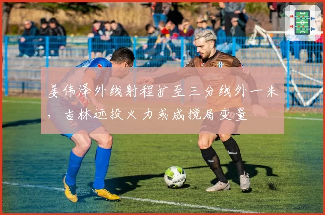 姜伟泽外线射程扩至三分线外一米,吉林远投火力或成搅局变量