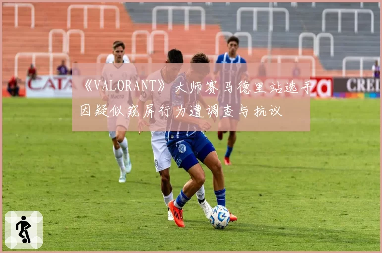 《VALORANT》大师赛马德里站选手因疑似窥屏行为遭调查与抗议
