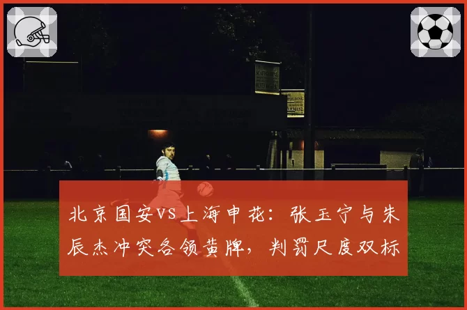 北京国安vs上海申花:张玉宁与朱辰杰冲突各领黄牌,判罚尺度双标或决定京沪争冠归属