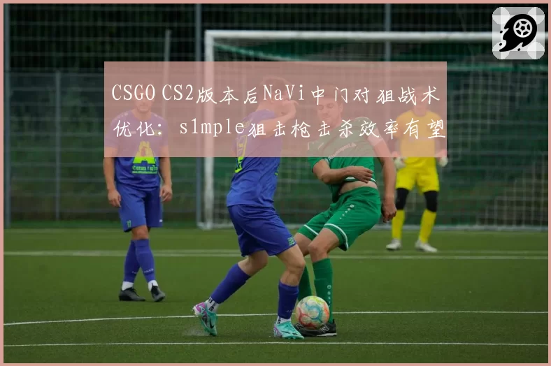 CSGO CS2版本后NaVi中门对狙战术优化:s1mple狙击枪击杀效率有望提高12%