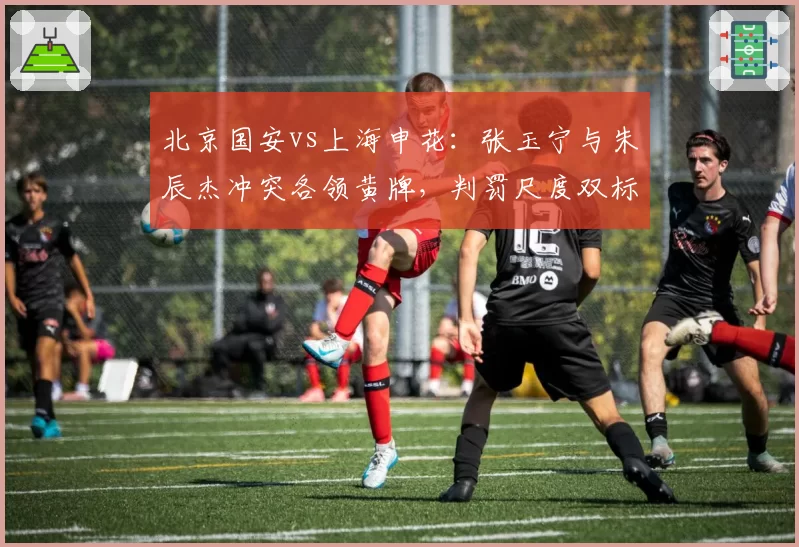 北京国安vs上海申花:张玉宁与朱辰杰冲突各领黄牌,判罚尺度双标或决定京沪争冠归属
