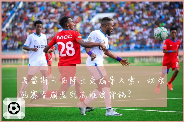 马雷斯卡临阵出走成导火索，切尔西赛季崩盘到底谁该背锅？