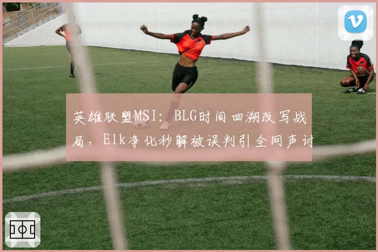 英雄联盟MSI:BLG时间回溯改写战局,Elk净化秒解被误判引全网声讨
